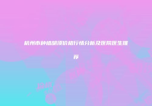 杭州市种植胡须价格行情分析及医院医生推荐