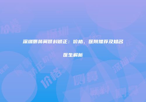 深圳侧鼻翼倾斜矫正：价格、医院推荐及知名医生解析