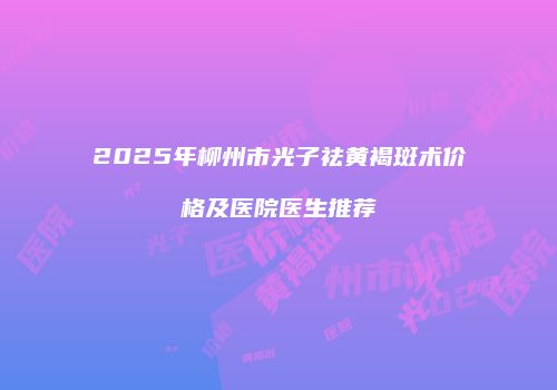 2025年柳州市光子祛黄褐斑术价格及医院医生推荐