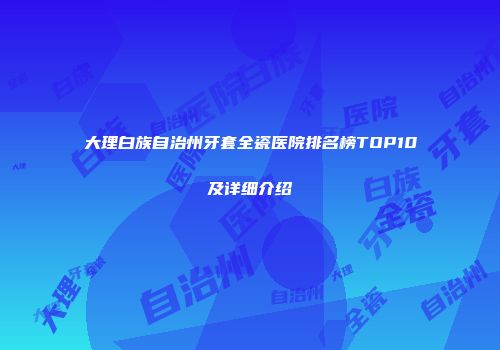 大理白族自治州牙套全瓷医院排名榜TOP10及详细介绍