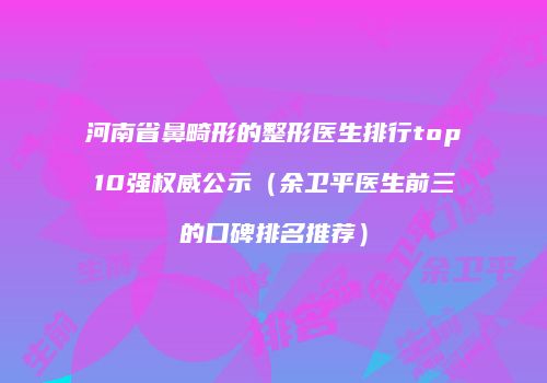 河南省鼻畸形的整形医生排行top10强权威公示（余卫平医生前三的口碑排名推荐）