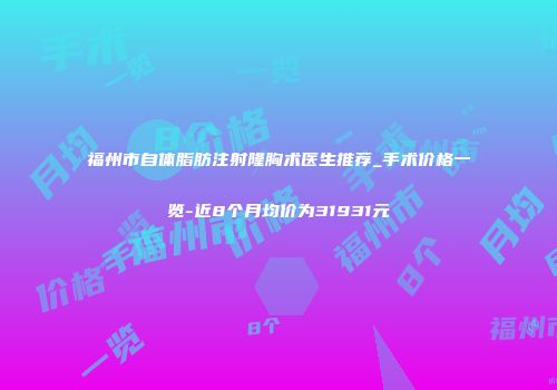 福州市自体脂肪注射隆胸术医生推荐_手术价格一览-近8个月均价为31931元