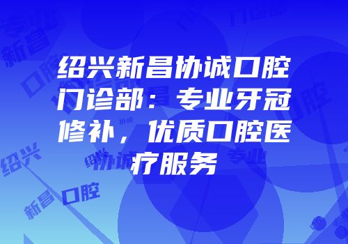 绍兴新昌协诚口腔门诊部：专业牙冠修补，优质口腔医疗服务