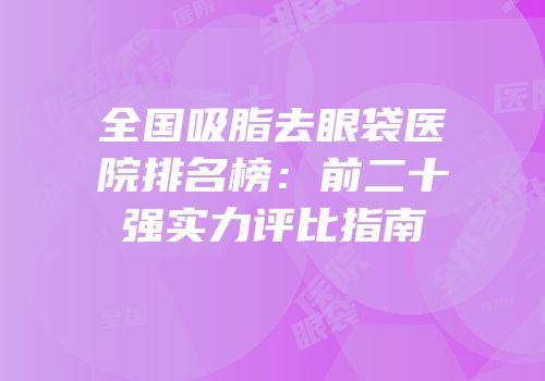 全国吸脂去眼袋医院排名榜：前二十强实力评比指南