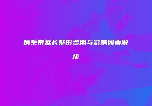 唇系带延长整形费用与影响因素解析