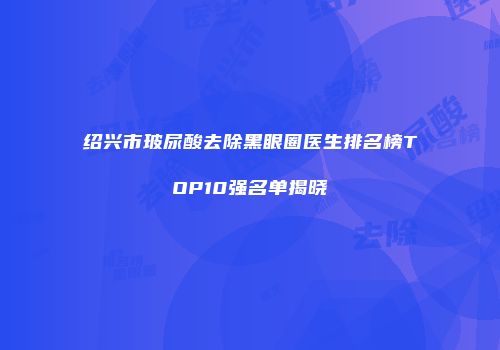 绍兴市玻尿酸去除黑眼圈医生排名榜TOP10强名单揭晓