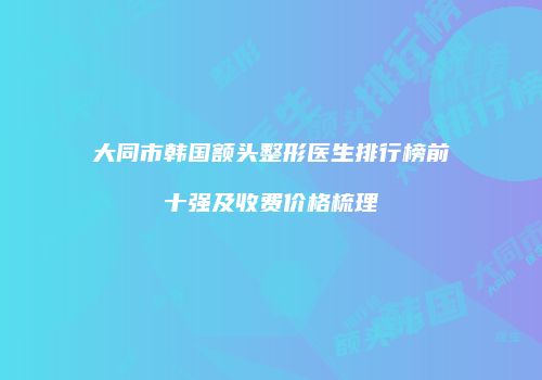 大同市韩国额头整形医生排行榜前十强及收费价格梳理