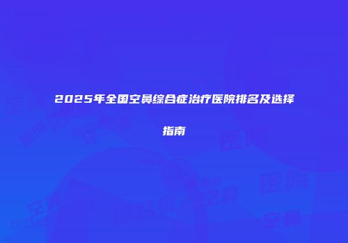 2025年全国空鼻综合症治疗医院排名及选择指南