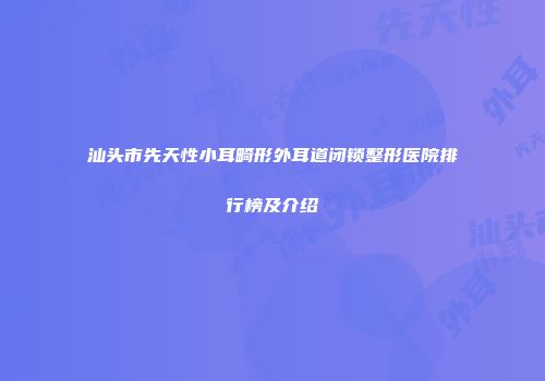 汕头市先天性小耳畸形外耳道闭锁整形医院排行榜及介绍