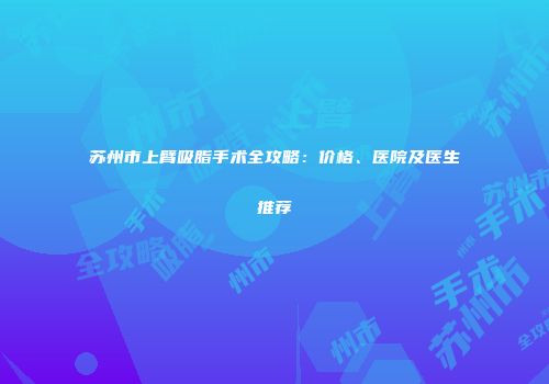 苏州市上臂吸脂手术全攻略：价格、医院及医生推荐