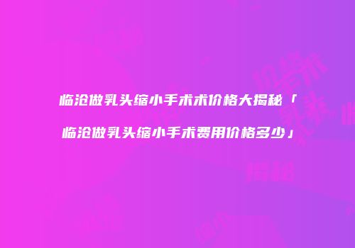 临沧做乳头缩小手术术价格大揭秘「临沧做乳头缩小手术费用价格多少」