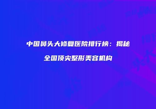 中国鼻头大修复医院排行榜：揭秘全国顶尖整形美容机构