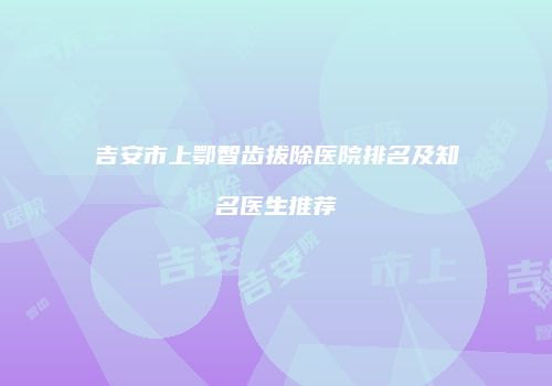 吉安市上鄂智齿拔除医院排名及知名医生推荐