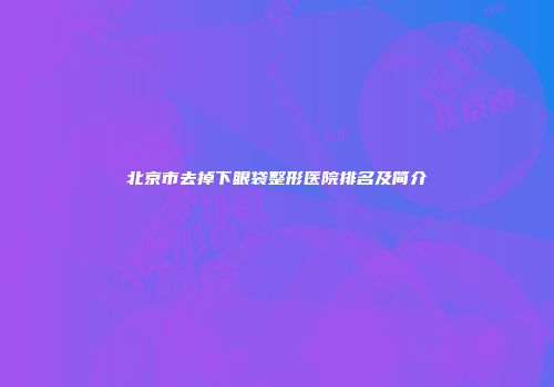 北京市去掉下眼袋整形医院排名及简介