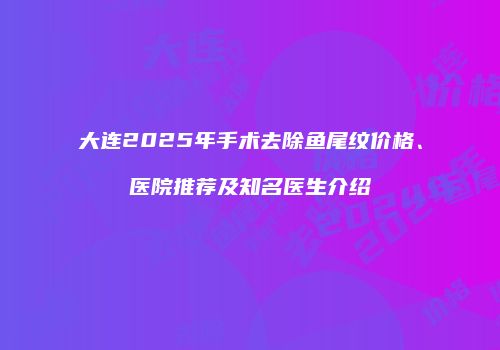 大连2025年手术去除鱼尾纹价格、医院推荐及知名医生介绍