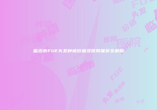 临沧市FUE头发种植价格及医院推荐全解析