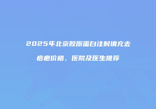 2025年北京胶原蛋白注射填充去痘疤价格、医院及医生推荐