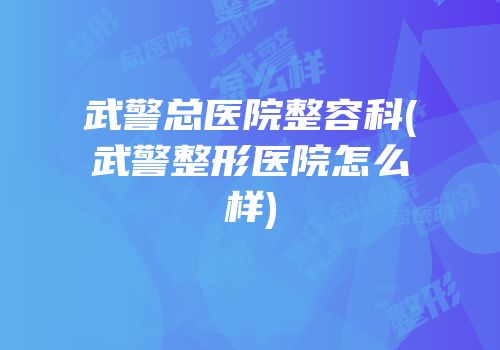 武警总医院整容科(武警整形医院怎么样)