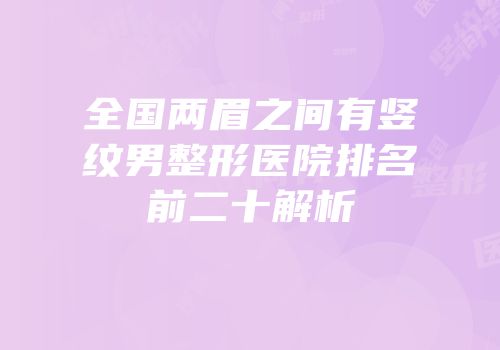 全国两眉之间有竖纹男整形医院排名前二十解析