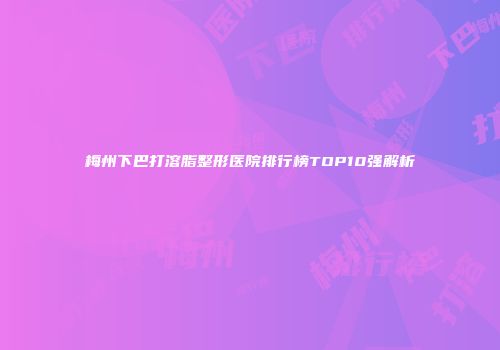 梅州下巴打溶脂整形医院排行榜TOP10强解析