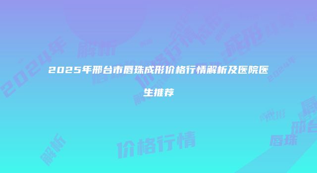 2025年邢台市唇珠成形价格行情解析及医院医生推荐