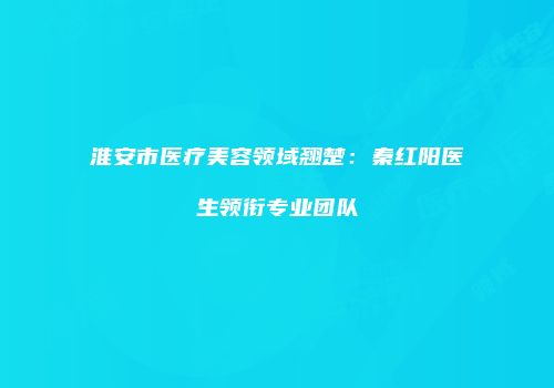 淮安市医疗美容领域翘楚：秦红阳医生领衔专业团队