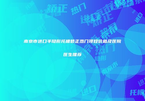 南京市进口半隐形托槽矫正热门项目价格及医院医生推荐