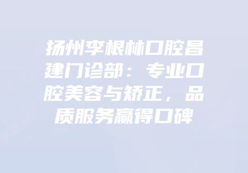 扬州李根林口腔昌建门诊部：专业口腔美容与矫正，品质服务赢得口碑