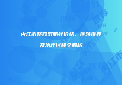 内江市整容溶脂针价格、医院推荐及治疗过程全解析