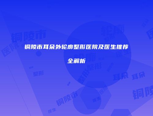 铜陵市耳朵外轮廓整形医院及医生推荐全解析