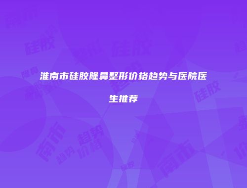 淮南市硅胶隆鼻整形价格趋势与医院医生推荐