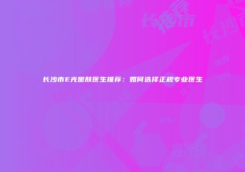 长沙市E光嫩肤医生推荐：如何选择正规专业医生