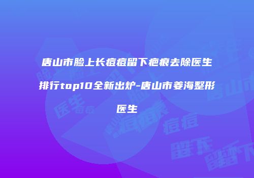 唐山市脸上长痘痘留下疤痕去除医生排行top10全新出炉-唐山市姜海整形医生