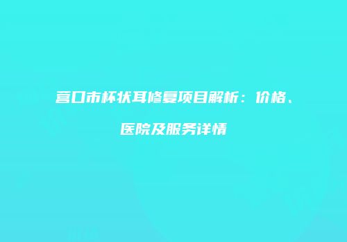 营口市杯状耳修复项目解析：价格、医院及服务详情