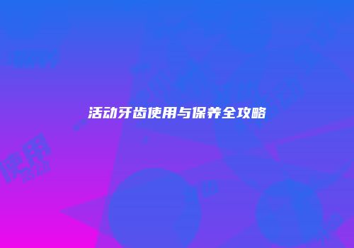活动牙齿使用与保养全攻略