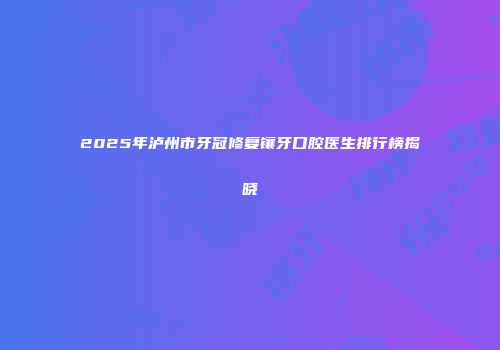 2025年泸州市牙冠修复镶牙口腔医生排行榜揭晓