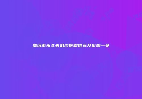 清远市永久去泪沟医院推荐及价格一览
