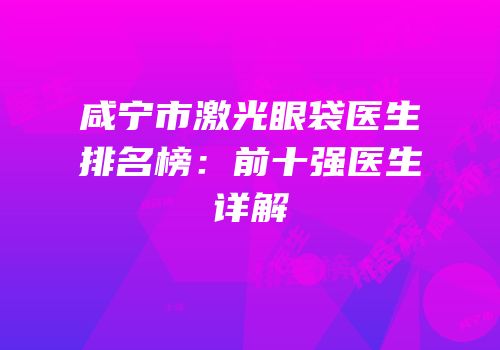 咸宁市激光眼袋医生排名榜：前十强医生详解