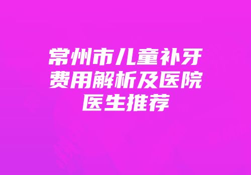 常州市儿童补牙费用解析及医院医生推荐