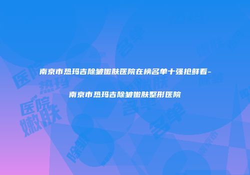南京市热玛吉除皱嫩肤医院在榜名单十强抢鲜看-南京市热玛吉除皱嫩肤整形医院