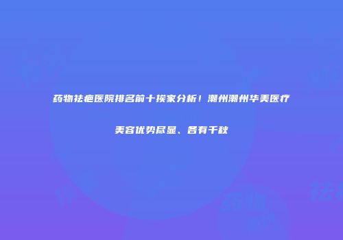 药物祛疤医院排名前十挨家分析！潮州潮州华美医疗美容优势尽显、各有千秋