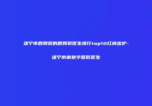 遂宁市唇腭裂的唇腭裂医生排行top10红榜出炉-遂宁市谢艳华整形医生