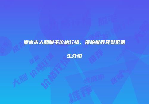 娄底市大腿脱毛价格行情、医院推荐及整形医生介绍