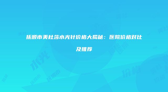 抚顺市美杜莎水光针价格大揭秘：医院价格对比及推荐