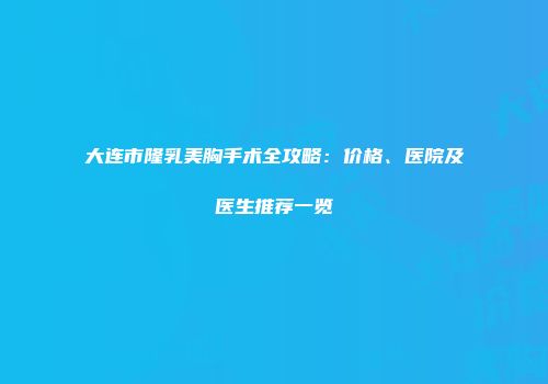 大连市隆乳美胸手术全攻略：价格、医院及医生推荐一览
