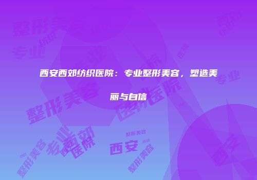 西安西郊纺织医院：专业整形美容，塑造美丽与自信