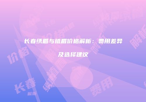 长春绣眉与植眉价格解析：费用差异及选择建议