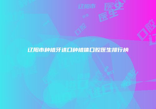辽阳市种植牙进口种植体口腔医生排行榜