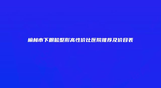 榆林市下眼睑整形高性价比医院推荐及价目表