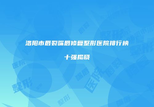 洛阳市唇裂嘴唇修复整形医院排行榜十强揭晓
